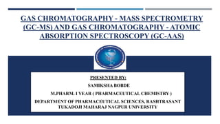 GAS CHROMATOGRAPHY - MASS SPECTROMETRY
(GC-MS) AND GAS CHROMATOGRAPHY - ATOMIC
ABSORPTION SPECTROSCOPY (GC-AAS)
. PRESENTED BY:
SAMIKSHA BOBDE
M.PHARM. I YEAR ( PHARMACEUTICAL CHEMISTRY )
DEPARTMENT OF PHARMACEUTICAL SCIENCES, RASHTRASANT
TUKADOJI MAHARAJ NAGPUR UNIVERSITY
 