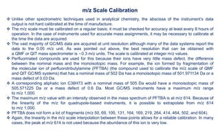  Unlike other spectrometric techniques used in analytical chemistry, the abscissa of the instrument’s data
output is not hard calibrated at the time of manufacture.
 The m/z scale must be calibrated on a regular basis; it must be checked for accuracy at least every 8 hours of
operation. In the case of instruments used for accurate mass assignments, it may be necessary to calibrate at
the time the data are acquired.
 The vast majority of GC/MS data are acquired at unit resolution although many of the data systems report the
data to the 0.05 m/z unit. As was pointed out above, the best resolution that can be obtained with
a QMF or QIT mass spectrometer is 0.3 m/z units. The scale is calibrated at integer m/z values.
 Perfluorinated compounds are used for this because their ions have very little mass defect, the difference
between the nominal mass and the monoisotopic mass. For example, the ion formed by fragmentation of
the molecular ion of perfluorotributylamine (PFTBA) (the compound used to calibrate the m/z scale of QMF
and QIT GC/MS systems) that has a nominal mass of 502 Da has a monoisotopic mass of 501.971134 Da or a
mass defect of 0.03 Da.
 A corresponding aliphatic ion C36H73 with a nominal mass of 505 Da would have a monoisotopic mass of
505.571225 Da or a mass defect of 0.6 Da. Most GC/MS instruments have a maximum m/z range
to m/z 1,000.
 The maximum m/z value with an intensity observed in the mass spectrum of PFTBA is at m/z 614. Because of
the linearity of the m/z for quadrupole-based instruments, it is possible to extrapolate from m/z 614
to m/z 1,000.
 PFTBA does not form a lot of fragments (m/z 50, 69, 100, 131, 164, 169, 219, 264, 414, 464, 502, and 604).
 Again, the linearity in the m/z scale interpolation between these points allows for a reliable calibration. In many
cases, the peak at m/z 614 is not used because the abundance of this ion is very low.
m/z Scale Calibration
 