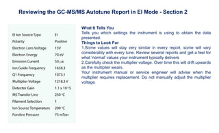 What It Tells You
Tells you which settings the instrument is using to obtain the data
presented.
Things to Look For
1.Some values will stay very similar in every report, some will vary
considerably with every tune. Review several reports and get a feel for
what ‘normal’ values your instrument typically delivers
2.Carefully check the multiplier voltage. Over time this will drift upwards
as the multiplier wears.
Your instrument manual or service engineer will advise when the
multiplier requires replacement. Do not manually adjust the multiplier
voltage.
Reviewing the GC-MS/MS Autotune Report in EI Mode - Section 2
 