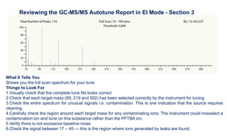 What It Tells You
Shows you the full scan spectrum for your tune
Things to Look For
1.Visually check that the complete tune file looks correct
2.Check that each target mass (69, 219 and 502) has been selected correctly by the instrument for tuning
3.Check the entire spectrum for unusual signals i.e. contamination. This is one indication that the source requires
cleaning.
4.Carefully check the region around each target mass for any contaminating ions. The instrument could misselect a
contamination ion and tune on this substance rather than the PFTBA ion.
5.Verify there is not excessive baseline noise
6.Check the signal between 17 – 45 — this is the region where ions generated by leaks are found.
Reviewing the GC-MS/MS Autotune Report in EI Mode - Section 3
 
