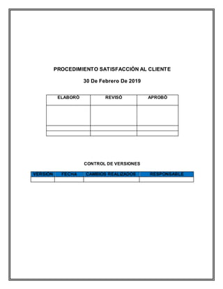 PROCEDIMIENTO SATISFACCIÓN AL CLIENTE
30 De Febrero De 2019
ELABORÓ REVISÓ APROBÓ
CONTROL DE VERSIONES
VERSIÓN FECHA CAMBIOS REALIZADOS RESPONSABLE
 