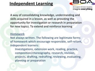 Independent Learning

A way of consolidating knowledge, understanding and
skills acquired in a lesson, as well as providing the
opportunity for investigation or research in preparation
for new topics. To extend and reinforce learning

Homework
Not always written. The following are legitimate forms
of homework which encourage responsible, self-reliant,
independent learners:
    Investigations, extension work, reading, practice,
    composition/choreography, research, revision,
    projects, drafting, redrafting, reviewing, evaluating,
    planning or preparation
 