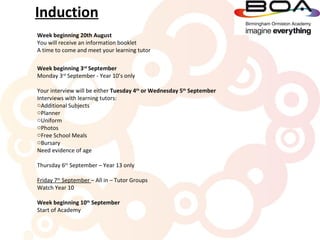 Induction
Week beginning 20th August
You will receive an information booklet
A time to come and meet your learning tutor

Week beginning 3rd September
Monday 3rd September - Year 10’s only

Your interview will be either Tuesday 4th or Wednesday 5th September
Interviews with learning tutors:
oAdditional Subjects
oPlanner
oUniform
oPhotos
oFree School Meals
oBursary
Need evidence of age

Thursday 6th September – Year 13 only

Friday 7th September – All in – Tutor Groups
Watch Year 10

Week beginning 10th September
Start of Academy
 