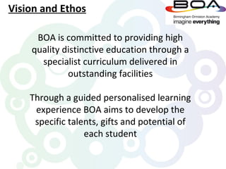 Vision and Ethos

     BOA is committed to providing high
    quality distinctive education through a
      specialist curriculum delivered in
             outstanding facilities

    Through a guided personalised learning
     experience BOA aims to develop the
     specific talents, gifts and potential of
                  each student
 