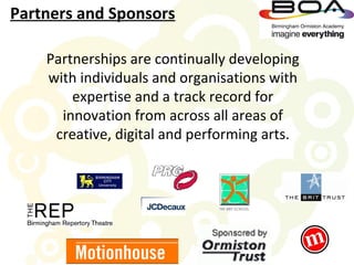 Partners and Sponsors

    Partnerships are continually developing
    with individuals and organisations with
        expertise and a track record for
      innovation from across all areas of
     creative, digital and performing arts.
 