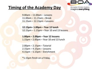 Timing of the Academy Day
      9.00am – 11.00am – Lessons
      11.00am – 11.15am – Break
      11.15am – 12.15pm – Lessons

      12.15pm– 1.00pm – Year 12 lunch
      12.15pm – 1.15pm – Year 10 and 13 lessons

      1.00pm – 2.00pm – Year 12 lessons
      1.15pm – 2.00pm – Year 10 and 13 lunch

      2.00pm – 2.15pm – Tutorial
      2.15pm – 4.15pm – Lessons
      4.15pm – 5.15pm – Enrichment

      *1.15pm finish on a Friday.
 