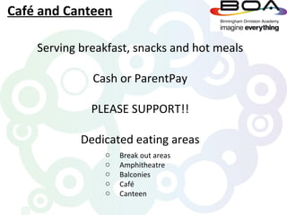 Café and Canteen

    Serving breakfast, snacks and hot meals

              Cash or ParentPay

              PLEASE SUPPORT!!

            Dedicated eating areas
                o   Break out areas
                o   Amphitheatre
                o   Balconies
                o   Café
                o   Canteen
 