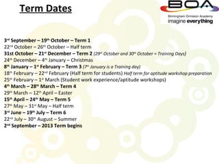 Term Dates

3rd September – 19th October – Term 1
22nd October – 26th October – Half term
31st October – 21st December – Term 2 (29th October and 30th October = Training Days)
24th December – 4th January – Christmas
8th January – 1st February – Term 3 (7th January is a Training day)
18th February – 22nd February (Half term for students) Half term for aptitude workshop preparation
25th February – 1st March (Student work experience/aptitude workshops)
4th March – 28th March – Term 4
29th March – 12th April – Easter
15th April – 24th May – Term 5
27th May – 31st May – Half term
3rd June – 19th July – Term 6
22nd July – 30th August – Summer
2nd September – 2013 Term begins
 