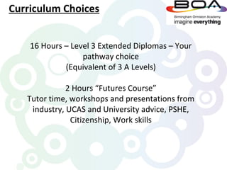 Curriculum Choices


    16 Hours – Level 3 Extended Diplomas – Your
                  pathway choice
             (Equivalent of 3 A Levels)

              2 Hours “Futures Course”
   Tutor time, workshops and presentations from
    industry, UCAS and University advice, PSHE,
               Citizenship, Work skills
 