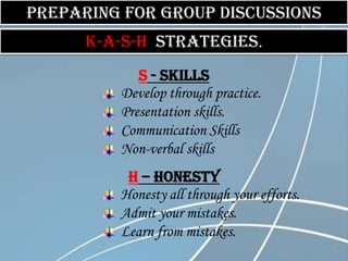 Preparing for group discussions
      K-A-S-H Strategies.
            S - Skills
         Develop through practice.
         Presentation skills.
         Communication Skills
         Non-verbal skills
          H – Honesty
         Honesty all through your efforts.
         Admit your mistakes.
         Learn from mistakes.
 