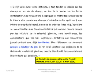 13/12/2016 10
« Si l’on veut éviter cette difficulté, il faut fonder la théorie sur les
champs et les lois de champ, au lieu de la fonder sur les forces
d’interaction. Ceci nous amène à appliquer les méthodes statistiques de
la théorie des quanta aux champs, c’est-à-dire à des systèmes à une
infinité de degrés de liberté. Bien que les théories faites jusqu’à présent
se soient limitées aux équations linéaires qui, comme nous le savons
par les résultats de la relativité générale, sont insuffisantes, les
complications que ces très ingénieuses tentatives ont rencontrées
jusqu’à présent sont déjà terrifiantes. Elles s’élèveront certainement
jusqu’à la hauteur du ciel, si l’on veut satisfaire aux exigences de la
théorie de la relativité générale, dont le bien-fondé fondamental n’est
mis en doute par personne. »
Relativité et quanta, une nouvelle
révolution scientifique...
A. Einstein, La physique et la réalité Franklin
Institute Journal, vol. 221, n° 3, mars 1936,
 