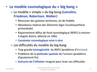 • Le modèle cosmologique du « big bang »
– Le modèle « simple » du big bang (Lemaître,
Friedman, Robertson, Walker)
• Récession des galaxies lointaines, loi de Hubble
• Abondance relative des éléments léger (nucléosynthèse
primordiale)
• Rayonnement diffus de fond cosmologique (RDFC) à environ
3 degrés Kelvin, détecté en 1965
• Constante cosmologique mise à zéro
– Les difficultés du modèle du big bang
• Trop grande homogénéité du RDFC (problème d’horizon)
• Problème de la platitude spatiale de l’univers (problème
d’ajustement fin)
• Scénario de l’inflation imaginé pour lever ces difficultés
13/12/2016
Relativité et quanta, une nouvelle
révolution scientifique...
11
 