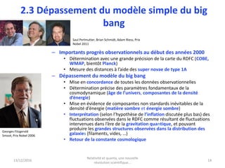 2.3 Dépassement du modèle simple du big
bang
– Importants progrès observationnels au début des années 2000
• Détermination avec une grande précision de la carte du RDFC (COBE,
WMAP, bientôt Planck)
• Mesure des distances à l’aide des super novae de type 1A
– Dépassement du modèle du big bang
• Mise en concordance de toutes les données observationnelles
• Détermination précise des paramètres fondamentaux de la
cosmodynamique (âge de l’univers, composantes de la densité
d’énergie)
• Mise en évidence de composantes non standards inévitables de la
densité d’énergie (matière sombre et énergie sombre)
• Interprétation (selon l’hypothèse de l’inflation discutée plus bas) des
fluctuations observées dans le RDFC comme résultant de fluctuations
intervenues dans l’ère de la gravitation quantique, et pouvant
produire les grandes structures observées dans la distribution des
galaxies (filaments, vides, …)
• Retour de la constante cosmologique
13/12/2016
Relativité et quanta, une nouvelle
révolution scientifique...
14
Georges Fitzgerald
Smoot, Prix Nobel 2006
Saul Perlmutter, Brian Schmidt, Adam Riess, Prix
Nobel 2011
 