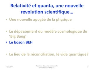 Relativité et quanta, une nouvelle
revolution scientifique…
• Une nouvelle apogée de la physique
• Le dépassement du modèle cosmologique du
‘Big Bang’
• Le boson BEH
• Le lieu de la réconciliation, le vide quantique?
13/12/2016
Relativité et quanta, une nouvelle
révolution scientifique...
17
 
