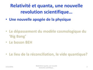 Relativité et quanta, une nouvelle
revolution scientifique…
• Une nouvelle apogée de la physique
• Le dépassement du modèle cosmologique du
‘Big Bang’
• Le boson BEH
• Le lieu de la réconciliation, le vide quantique?
13/12/2016
Relativité et quanta, une nouvelle
révolution scientifique...
2
 