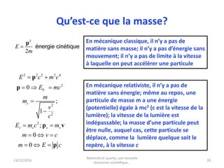 13/12/2016
Relativité et quanta, une nouvelle
révolution scientifique...
20
Qu’est-ce que la masse?
2
2
E
m

p
énergie cinétique
En mécanique classique, il n’y a pas de
matière sans masse; il n’y a pas d’énergie sans
mouvement; il n’y a pas de limite à la vitesse
à laquelle on peut accélérer une particule
En mécanique relativiste, il n’y a pas de
matière sans énergie; même au repos, une
particule de masse m a une énergie
(potentielle) égale à mc2 (c est la vitesse de la
lumière); la vitesse de la lumière est
indépassable; la masse d’une particule peut
être nulle, auquel cas, cette particule se
déplace, comme la lumière quelque soit le
repère, à la vitesse c
2 2 2 2 4
2
0
2
2
2
0
;
1
;
0
0
v
v v v v
E c m c
E mc
m
m
v
c
E m c m
m v c
m E c
 
  


 
  
  
p
p
p v
p
 