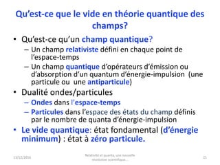 13/12/2016
Relativité et quanta, une nouvelle
révolution scientifique...
21
Qu’est-ce que le vide en théorie quantique des
champs?
• Qu’est-ce qu’un champ quantique?
– Un champ relativiste défini en chaque point de
l’espace-temps
– Un champ quantique d’opérateurs d’émission ou
d’absorption d’un quantum d’énergie-impulsion (une
particule ou une antiparticule)
• Dualité ondes/particules
– Ondes dans l’espace-temps
– Particules dans l’espace des états du champ définis
par le nombre de quanta d’énergie-impulsion
• Le vide quantique: état fondamental (d’énergie
minimum) : état à zéro particule.
 