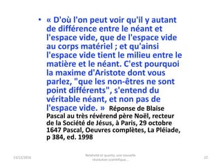 13/12/2016
Relativité et quanta, une nouvelle
révolution scientifique...
22
• « D'où l'on peut voir qu'il y autant
de différence entre le néant et
l'espace vide, que de l'espace vide
au corps matériel ; et qu'ainsi
l'espace vide tient le milieu entre le
matière et le néant. C'est pourquoi
la maxime d'Aristote dont vous
parlez, "que les non-êtres ne sont
point différents", s'entend du
véritable néant, et non pas de
l'espace vide. » Réponse de Blaise
Pascal au très révérend père Noël, recteur
de la Société de Jésus, à Paris, 29 octobre
1647 Pascal, Oeuvres complètes, La Pléiade,
p 384, ed. 1998
 