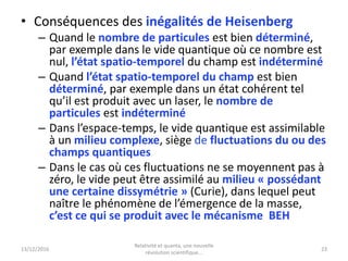13/12/2016
Relativité et quanta, une nouvelle
révolution scientifique...
23
• Conséquences des inégalités de Heisenberg
– Quand le nombre de particules est bien déterminé,
par exemple dans le vide quantique où ce nombre est
nul, l’état spatio-temporel du champ est indéterminé
– Quand l’état spatio-temporel du champ est bien
déterminé, par exemple dans un état cohérent tel
qu’il est produit avec un laser, le nombre de
particules est indéterminé
– Dans l’espace-temps, le vide quantique est assimilable
à un milieu complexe, siège de fluctuations du ou des
champs quantiques
– Dans le cas où ces fluctuations ne se moyennent pas à
zéro, le vide peut être assimilé au milieu « possédant
une certaine dissymétrie » (Curie), dans lequel peut
naître le phénomène de l’émergence de la masse,
c’est ce qui se produit avec le mécanisme BEH
 