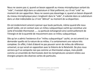 13/12/2016
Relativité et quanta, une nouvelle
révolution scientifique...
25
Nous ne savons pas si, quand un boson apparaît au niveau microphysique sortant du
"vide", il existait déjà dans ce substratum à l'état préformé, ou s'il est "créé" au
moment de son apparition. Nous ne savons pas davantage si, quand un boson disparaît
du niveau microphysique pour s'engloutir dans le "vide", il subsiste dans ce substratum
dans un état indécelable ou s'il est "détruit" au moment de sa disparition.
On est évidemment amené à penser que toute particule, même quand elle nous
paraît isolée, est en contact avec un milieu subquantique caché qui constitue une
sorte d'invisible thermostat ..... La particule échangerait ainsi continuellement de
l'énergie et de la quantité de mouvement avec ce milieu subquantique.
Dès qu'on a admis l'existence d'un "milieu subquantique" caché, on est amené à se
demander quelle est la nature de ce milieu. Il a certainement une nature très
complexe. En effet, il doit d'abord ne pas pouvoir servir de milieu de référence
universel, ce qui serait en opposition avec la théorie de la Relativité. De plus nous
verrons qu'il se comporte non pas comme un thermostat unique, mais plutôt
comme un ensemble de thermostats dont les températures seraient reliées aux
énergies propres des diverses sortes de particules.
 