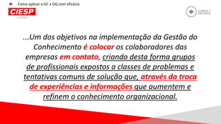 ...Um dos objetivos na implementação da Gestão do
Conhecimento é colocar os colaboradores das
empresas em contato, criando desta forma grupos
de profissionais expostos a classes de problemas e
tentativas comuns de solução que, através da troca
de experiências e informações que aumentem e
refinem o conhecimento organizacional.
Como aplicar a GC x GQ com eficácia
 
