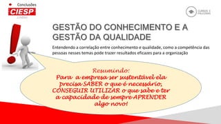 Conclusões
Entendendo a correlação entre conhecimento e qualidade, como a competência das
pessoas nesses temas pode trazer resultados eficazes para a organização
Resumindo:
Para a empresa ser sustentável ela
precisa SABER o que é necessário,
CONSEGUIR UTILIZAR o que sabe e ter
a capacidade de sempre APRENDER
algo novo!
 