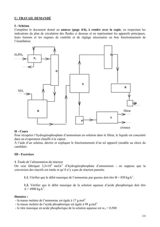 2/4
C- TRAVAIL DEMANDÉ
I - Schéma
Compléter le document donné en annexe (page 4/4), à rendre avec la copie, en respectant les
indications du plan de circulation des fluides ci dessous et en représentant les appareils principaux,
leurs liaisons et les organes de contrôle et de réglage nécessaires au bon fonctionnement de
l’installation.
H3PO4 E2
E1
D
X
B
NH3
P2
R filtrat
S
P1
cristaux
II - Cours
Pour récupérer l’hydrogénophosphate d’ammonium en solution dans le filtrat, le liquide est concentré
dans un évaporateur chauffé à la vapeur.
À l’aide d’un schéma, décrire et expliquer le fonctionnement d’un tel appareil (modèle au choix du
candidat).
III - Exercices
1. Étude de l’alimentation du réacteur
On veut fabriquer 2,5×104
mol.h-1
d’hydrogénophosphate d’ammonium ; on suppose que la
conversion des réactifs est totale et qu’il n’y a pas de réaction parasite.
1.1. Vérifier que le débit massique de l’ammoniac pur gazeux doit être B = 850 kg.h-1
.
1.2. Vérifier que le débit massique de la solution aqueuse d’acide phosphorique doit être
A = 4900 kg.h-1
.
Données :
- la masse molaire de l’ammoniac est égale à 17 g.mol-1
- la masse molaire de l’acide phosphorique est égale à 98 g.mol-1
- le titre massique en acide phosphorique de la solution aqueuse est wA = 0,500
 