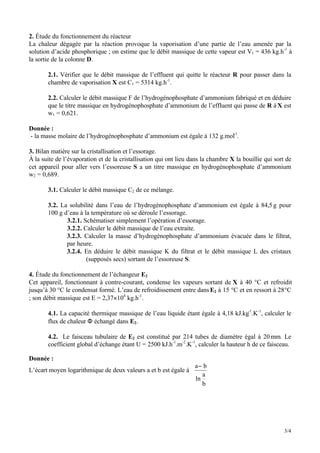 3/4
2. Étude du fonctionnement du réacteur
La chaleur dégagée par la réaction provoque la vaporisation d’une partie de l’eau amenée par la
solution d’acide phosphorique ; on estime que le débit massique de cette vapeur est V1 = 436 kg.h-1
à
la sortie de la colonne D.
2.1. Vérifier que le débit massique de l’effluent qui quitte le réacteur R pour passer dans la
chambre de vaporisation X est C1 = 5314 kg.h-1
.
2.2. Calculer le débit massique F de l’hydrogénophosphate d’ammonium fabriqué et en déduire
que le titre massique en hydrogénophosphate d’ammonium de l’effluent qui passe de R à X est
w1 = 0,621.
Donnée :
- la masse molaire de l’hydrogénophosphate d’ammonium est égale à 132 g.mol-1
.
3. Bilan matière sur la cristallisation et l’essorage.
À la suite de l’évaporation et de la cristallisation qui ont lieu dans la chambre X la bouillie qui sort de
cet appareil pour aller vers l’essoreuse S a un titre massique en hydrogénophosphate d’ammonium
w2 = 0,689.
3.1. Calculer le débit massique C2 de ce mélange.
3.2. La solubilité dans l’eau de l’hydrogénophosphate d’ammonium est égale à 84,5g pour
100 g d’eau à la température où se déroule l’essorage.
3.2.1. Schématiser simplement l’opération d’essorage.
3.2.2. Calculer le débit massique de l’eau extraite.
3.2.3. Calculer la masse d’hydrogénophosphate d’ammonium évacuée dans le filtrat,
par heure.
3.2.4. En déduire le débit massique K du filtrat et le débit massique L des cristaux
(supposés secs) sortant de l’essoreuse S.
4. Étude du fonctionnement de l’échangeur E2
Cet appareil, fonctionnant à contre-courant, condense les vapeurs sortant de X à 40 °C et refroidit
jusqu’à 30 °C le condensat formé. L’eau de refroidissement entre dansE2 à 15 °C et en ressort à 28°C
; son débit massique est E = 2,37×104
kg.h-1
.
4.1. La capacité thermique massique de l’eau liquide étant égale à 4,18 kJ.kg-1
.K-1
, calculer le
flux de chaleur Φ échangé dans E2.
4.2. Le faisceau tubulaire de E2 est constitué par 214 tubes de diamètre égal à 20mm. Le
coefficient global d’échange étant U = 2500 kJ.h-1
.m-2
.K-1
, calculer la hauteur h de ce faisceau.
Donnée :
L’écart moyen logarithmique de deux valeurs a et b est égale à
a b
ln
a
b
−
 