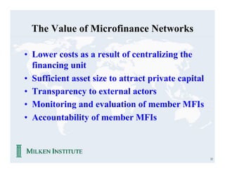 The Value of Microfinance Networks

• Lower costs as a result of centralizing the
  financing unit
• Sufficient asset size to attract private capital
• Transparency to external actors
• Monitoring and evaluation of member MFIs
• Accountability of member MFIs



                                                     22
 