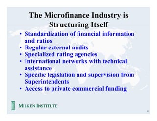 The Microfinance Industry is
        Structuring Itself
• Standardization of financial information
  and ratios
• Regular external audits
• Specialized rating agencies
• International networks with technical
  assistance
• Specific legislation and supervision from
  Superintendents
• Access to private commercial funding


                                              33
 