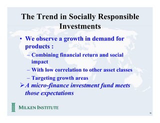 The Trend in Socially Responsible
          Investments
• We observe a growth in demand for
  products :
  – Combining financial return and social
    impact
  – With low correlation to other asset classes
  – Targeting growth areas
ØA micro-finance investment fund meets
 those expectations

                                                  36
 