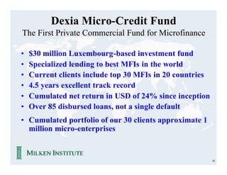 Dexia Micro-Credit Fund
The First Private Commercial Fund for Microfinance

•   $30 million Luxembourg-based investment fund
•   Specialized lending to best MFIs in the world
•   Current clients include top 30 MFIs in 20 countries
•   4.5 years excellent track record
•   Cumulated net return in USD of 24% since inception
•   Over 85 disbursed loans, not a single default
• Cumulated portfolio of our 30 clients approximate 1
  million micro-enterprises


                                                          38
 