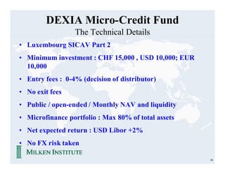 DEXIA Micro-Credit Fund
                  The Technical Details
• Luxembourg SICAV Part 2
• Minimum investment : CHF 15,000 , USD 10,000; EUR
  10,000
• Entry fees : 0-4% (decision of distributor)
• No exit fees
• Public / open-ended / Monthly NAV and liquidity
• Microfinance portfolio : Max 80% of total assets
• Net expected return : USD Libor +2%
• No FX risk taken

                                                      44
 