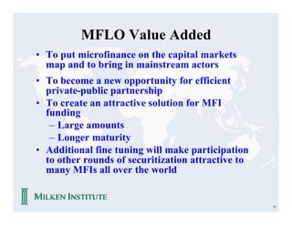 MFLO Value Added
• To put microfinance on the capital markets
  map and to bring in mainstream actors
• To become a new opportunity for efficient
  private-public partnership
• To create an attractive solution for MFI
  funding
   – Large amounts
   – Longer maturity
• Additional fine tuning will make participation
  to other rounds of securitization attractive to
  many MFIs all over the world


                                                    51
 