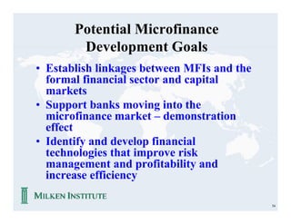 Potential Microfinance
        Development Goals
• Establish linkages between MFIs and the
  formal financial sector and capital
  markets
• Support banks moving into the
  microfinance market – demonstration
  effect
• Identify and develop financial
  technologies that improve risk
  management and profitability and
  increase efficiency

                                            54
 