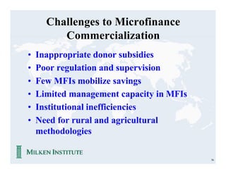 Challenges to Microfinance
         Commercialization
•   Inappropriate donor subsidies
•   Poor regulation and supervision
•   Few MFIs mobilize savings
•   Limited management capacity in MFIs
•   Institutional inefficiencies
•   Need for rural and agricultural
    methodologies

                                          56
 