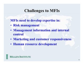 Challenges to MFIs

MFIs need to develop expertise in:
• Risk management
• Management information and internal
  control
• Marketing and customer responsiveness
• Human resource development



                                          58
 