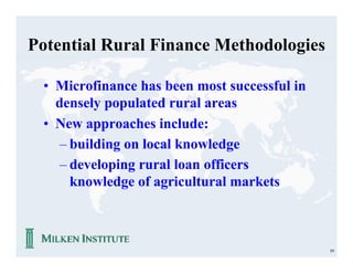 Potential Rural Finance Methodologies

 • Microfinance has been most successful in
   densely populated rural areas
 • New approaches include:
    – building on local knowledge
    – developing rural loan officers
      knowledge of agricultural markets



                                              59
 