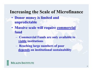 Increasing the Scale of Microfinance
• Donor money is limited and
  unpredictable
• Massive scale will require commercial
  fund
  – Commercial Funds are only available to
    viable institutions
  – Reaching large numbers of poor
    depends on institutional sustainability



                                              63
 