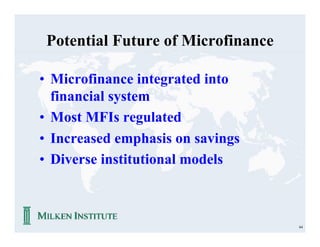 Potential Future of Microfinance

• Microfinance integrated into
  financial system
• Most MFIs regulated
• Increased emphasis on savings
• Diverse institutional models



                                    64
 