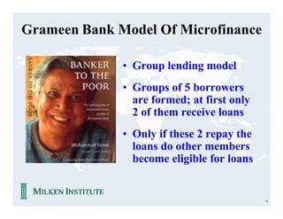 Grameen Bank Model Of Microfinance

              • Group lending model
              • Groups of 5 borrowers
                are formed; at first only
                2 of them receive loans
              • Only if these 2 repay the
                loans do other members
                become eligible for loans


                                            8
 