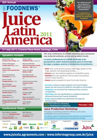 8th Annual                                                                                               The conference will
                                                                                                           be conducted in
                                                                                                         English and Spanish




Juice
                                                                                                          with simultaneous
                                                                                                            interpretation

                                                                                                          La conferencia se
                                                                                                       desarrollará en inglés y
                                                                                                       español con traducción
                                                                                                             simultánea




Latin 2011
America
5-7 July 2011, Crowne Plaza Hotel, Santiago, Chile
                                                            The only conference in LATAM assessing juice and puree
Speakers Include:                                           raw material outlooks, prices and product trends
Raymond K. Lee                  Tomas Cohrs                 La única conferencia en LATAM dedicada a las
Country Pure Foods, USA         TRADECOS SRL, Argentina
                                                            perspectivas sobre materias primas para el mercado
Akinori Nakagawa                Mauricio Mendes             de jugos y pulpas, precios y tendencias de productos
Cargill Japan Ltd., Japan       Informa Economics South
                                America – FNP, Brazil
Jayant Dixit                                                > Hear from, meet and do business with major players in this
Pranav International Ltd        Jorge Carniglia
                                                              huge, dynamic and developing market
India                           Nielsen Chile
                                                            > Secure juice raw material supplies at competitive prices
Karin Bredenberg                David Berryman
CITROMIL S.L, Spain             David Berryman Ltd
                                                            > Identify the most significant and lucrative new product
                                UK                            trends in Latin America
Arturo Cerda
                                                            > Assess export prospects for juice from Latin America
Patagoniafresh, Chile           Carlos Correa Larraín
                                Invertec Foods
Max Alvarado                    Chile                       > Escuche, conozca y haga negocios con los principales
Corporación Lindley
Peru                            Cristian Princz               players de este enorme y dinámico mercado en crecimiento
                                FIDECO, Argentina           > Asegúrese un suministro de materias primas a precios
Antonio Domínguez
Nevada Export, Chile            George Habib                  competitivos
                                Capel, Chile                > Identifique las más significativas y rentables tendencias
Javier Artiach
Canadean, Spain                 Marcelo Bocardo
                                                              latinoamericanas para nuevos productos
                                Jugos Australes Argentina   > Evalúe oportunidades de exportación de jugos de
Matías Bambach Fuentes
                                                              América Latina
TresMontes Lucchetti            Carla Mazza
Chile                           Juxx, Brazil                NEW Post-Conference Workshop
                                                            NUEVO Workshop Pos Conferencia                 Thursday 7 July
Conference Chairs:                                          Juice Production Workshop
Karl Huber Camalez              Neil Murray                 Focusing on maximising production efficiency and overall
Director, Chilealimentos        Managing Editor             profitability for fruit juice producers
General Manager,                Foodnews, UK                Un enfoque sobre la maximización de la eficiencia en la producción
Patagoniafresh, Chile                                       y de las ganancias en general para los productores de jugo
Supported by:                                                        Conference       Organised by:             Associate sponsor:
                                                                     Partner:



          ASSOCIAÇÃO NACIONAL
            DE DEFESA VEGETAL




 www.juicela.agraevents.com / www.informagroup.com.br/juice
 
