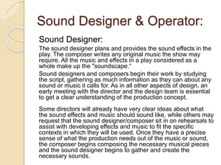 Sound Designer & Operator:
Sound Designer:
The sound designer plans and provides the sound effects in the
play. The composer writes any original music the show may
require. All the music and effects in a play considered as a
whole make up the "soundscape.“
Sound designers and composers begin their work by studying
the script, gathering as much information as they can about any
sound or music it calls for. As in all other aspects of design, an
early meeting with the director and the design team is essential
to get a clear understanding of the production concept.
Some directors will already have very clear ideas about what
the sound effects and music should sound like, while others may
request that the sound designer/composer sit in on rehearsals to
assist with developing effects and music to fit the specific
contexts in which they will be used. Once they have a precise
sense of what the production needs out of the music or sound,
the composer begins composing the necessary musical pieces
and the sound designer begins to gather and create the
necessary sounds.
 