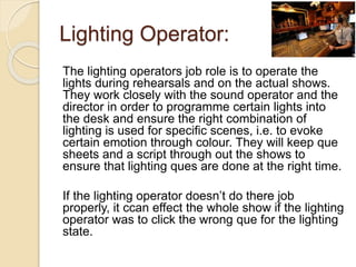Lighting Operator:
The lighting operators job role is to operate the
lights during rehearsals and on the actual shows.
They work closely with the sound operator and the
director in order to programme certain lights into
the desk and ensure the right combination of
lighting is used for specific scenes, i.e. to evoke
certain emotion through colour. They will keep que
sheets and a script through out the shows to
ensure that lighting ques are done at the right time.
If the lighting operator doesn’t do there job
properly, it ccan effect the whole show if the lighting
operator was to click the wrong que for the lighting
state.
 