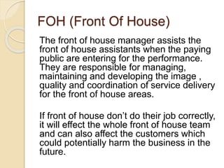 FOH (Front Of House)
The front of house manager assists the
front of house assistants when the paying
public are entering for the performance.
They are responsible for managing,
maintaining and developing the image ,
quality and coordination of service delivery
for the front of house areas.
If front of house don’t do their job correctly,
it will effect the whole front of house team
and can also affect the customers which
could potentially harm the business in the
future.
 