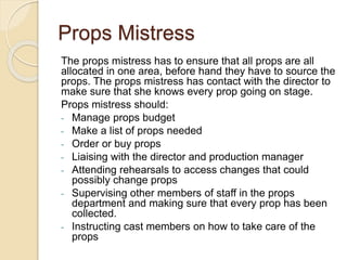Props Mistress
The props mistress has to ensure that all props are all
allocated in one area, before hand they have to source the
props. The props mistress has contact with the director to
make sure that she knows every prop going on stage.
Props mistress should:
- Manage props budget
- Make a list of props needed
- Order or buy props
- Liaising with the director and production manager
- Attending rehearsals to access changes that could
possibly change props
- Supervising other members of staff in the props
department and making sure that every prop has been
collected.
- Instructing cast members on how to take care of the
props
 