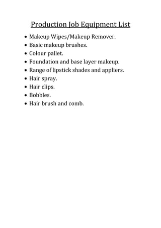 Production Job Equipment List
Makeup Wipes/Makeup Remover.
Basic makeup brushes.
Colour pallet.
Foundation and base layer makeup.
Range of lipstick shades and appliers.
Hair spray.
Hair clips.
Bobbles.
Hair brush and comb.

 