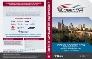 IEEE GLOBECOM’14 PROMOTIONAL POWER PACKAGES 
AS COMMUNICATIONS TECHNOLOGY PROFESSIONALS, ENGINEERS AND PRACTIONEERS 
AROUND THE WORLD KNOW, AUSTIN TEXAS IS KNOWN AS "SILICON HILLS". 
PAST PATRONS OF IEEE GLOBECOM 
ABOUT IEEE COMMUNICATIONS SOCIETY 
IEEE Communications Society is a leading technical and professional community with over 50,000 members worldwide. Founded in 1952, the 
Society evolved into a diverse group of global industry professionals with a common interest in advancing all Communications technologies. 
IEEE GLOBECOM has earned an international reputation. ComSoc members stay on top of the world of communications technology by 
accessing up-to-the-minute technical information, networking with other experts in the field, and leveraging exclusive benefits. 
IEEE GLOBECOM 2014 
DECEMBER 8-12, 2014 
HILTON AUSTIN HOTEL 
AUSTIN, TEXAS USA 
We offer many levels of patronage and opportunities to exhibit. After all EVERYONE knows that Patronage 
Means Leadership and Reputation. 
Patronage Opportunities include: Involvement in industry sessions, forums, announcing major technology 
implementations, regulatory impact assessments, effective economic models, and engineering methods used 
by industry practitioners. Speaking opportunities are also available in either Keynote sessions, Plenary or 
Industry Forum sessions. Also one of the most important aspects of participating is networking with other 
industry leaders. The event also offers timely and relevant educational opportunities for your employees. 
BEING A PATRON PRESENTS YOUR COMPANY TO NOT ONLY LOCAL AUDIENCES BUT ALSO TO THOSE 
INVOLVED IN WORLD WIDE COMMUNICATIONS TECHNOLOGY ENGINEERING AND MANAGEMENT. 
EXPECTED PARTICIPATION PAST & FUTURE IEEE GLOBECOM EVENTS 
We expect up to 2,000 participants, technical researchers 
and industry practioners, from the USA and many other 
countries of the world to include Japan, China, India, 
Canada, England, France, Germany, Korea and many others. 
2007- Washington DC 
2008 - New Orleans, Louisiana 
2009 - Honolulu, Hawaii 
2010 - Miami, Florida 
2011 - Houston, Texas 
2012 - Anaheim, California 
2013 - Atlanta, Georgia 
2014 - Austin, Texas 
For more information, CONTACT: Russ Roy / Russ.Roy@rigstat.com / 281-773-4055 
James Kimery / jgkimery@ieee.org / 512.413.2131 
 