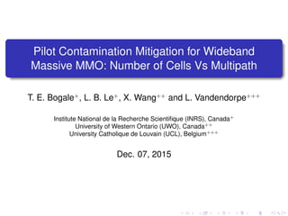 Pilot Contamination Mitigation for Wideband
Massive MMO: Number of Cells Vs Multipath
T. E. Bogale+
, L. B. Le+
, X. Wang++
and L. Vandendorpe+++
Institute National de la Recherche Scientiﬁque (INRS), Canada+
University of Western Ontario (UWO), Canada++
University Catholique de Louvain (UCL), Belgium+++
Dec. 07, 2015 (Globecom 2015)
 