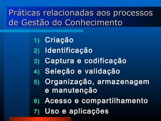 Criação Identificação Captura e codificação Seleção e validação Organização, armazenagem e manutenção Acesso e compartilhamento Uso e aplicações Práticas relacionadas aos processos de Gestão do Conhecimento 